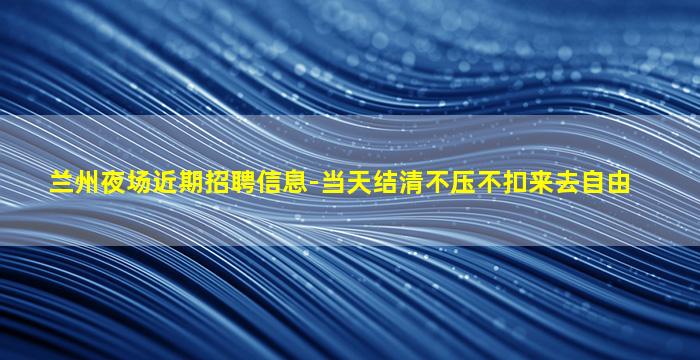 兰州夜场近期招聘信息-当天结清不压不扣来去自由